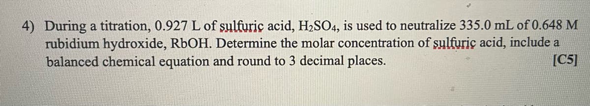 4) During a titration, 0.927 L of sulfuric acid, H2SO4, is used to neutralize 335.0 mL of 0.648 M
rubidium hydroxide, R6OH. Determine the molar concentration of şulfuric acid, include a
balanced chemical equation and round to 3 decimal places.
[C5]
