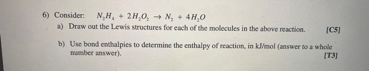 6) Consider:
N,H, + 2H,0, → N, + 4H,0
a) Draw out the Lewis structures for each of the molecules in the above reaction.
[C5]
b) Use bond enthalpies to determine the enthalpy of reaction, in kJ/mol (answer to a whole
number answer).
[T3]
