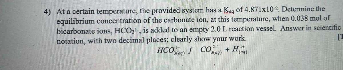 4) At a certain temperature, the provided system has a Keg of 4.871x10-2. Determine the
equilibrium concentration of the carbonate ion, at this temperature, when 0.038 mol of
bicarbonate ions, HCO31-, is added to an empty 2.0 L reaction vessel. Answer in scientific
notation, with two decimal places; clearly show your work.
[T
HCO f CO + H
1+
3 (ад)
(ад)

