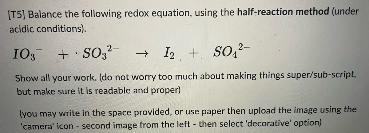 [T5] Balance the following redox equation, using the half-reaction method (under
acidic conditions).
I03 + SO32- →
I2 + SO,²-
Show all your work. (do not worry too much about making things super/sub-script,
but make sure it is readable and proper)
(you may write in the space provided, or use paper then upload the image using the
'camera' icon - second image from the left then select 'decorative' option)

