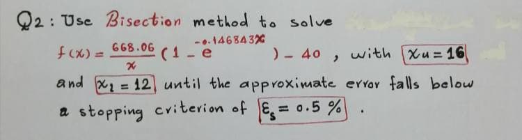 Q2 : Use Bisection method to solve
-0.146843%
fcx) =
668.06
%3D
(1- e
)- 40
with
Xu 16
and x = 12 until the approximate errr falls below
%3D
a stopping criterion of E. = 0.5 %
