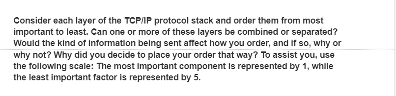 Consider each layer of the TCP/IP protocol stack and order them from most
important to least. Can one or more of these layers be combined or separated?
Would the kind of information being sent affect how you order, and if so, why or
why not? Why did you decide to place your order that way? To assist you, use
the following scale: The most important component is represented by 1, while
the least important factor is represented by 5.