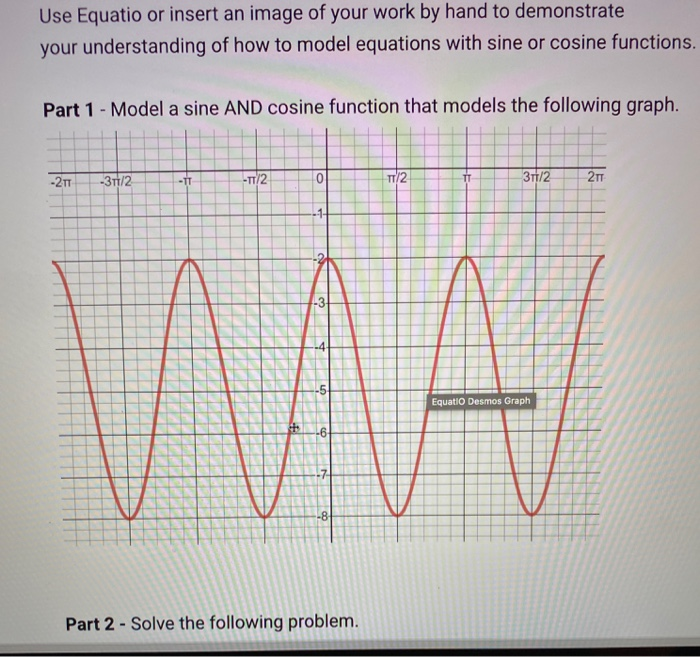 Use Equatio or insert an image of your work by hand to demonstrate
your understanding of how to model equations with sine or cosine functions.
Part 1 - Model a sine AND cosine function that models the following graph.
-21
-31/2
-T/2
T/2
-IT
TT
3/2
-1-
WA
-3
Equatio Desmos Graph
-6-
-7-
-8-
Part 2 - Solve the following problem.
