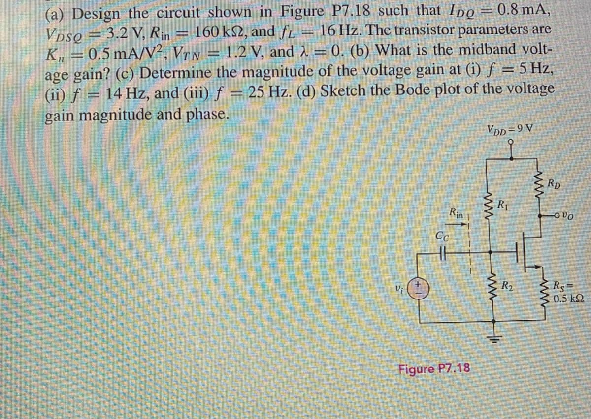 (a) Design the circuit shown in Figure P7.18 such that Ipo = 0.8 mA,
VDsQ = 3.2 V, Rin
K, = 0.5 mA/V², VTN = 1.2 V, and A = 0. (b) What is the midband volt-
age gain? (c) Determine the magnitude of the voltage gain at (i) f = 5 Hz,
(ii) f = 14 Hz, and (iii) f = 25 Hz. (d) Sketch the Bode plot of the voltage
gain magnitude and phase.
160 k2, and fr
16 Hz. The transistor parameters are
ass
VDD =9 V
Rp
R1
Rin 1
O vO
Cc
Rs =
0.5 k2
R2
Figure P7.18
ww
ww
