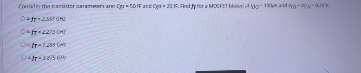 Consider the transistor parameters are: Cgs 50 fF and Cgd = 20 fF. Find fr for a MOSFET biased at /po = 100HA and VGS-VTN= 0.20 V.
OafT= 2.557 GHZ
Ob.fT=2.273 GHZ
Oc fT= 1.283 GHz
Od.fr = 3.875 GHz

