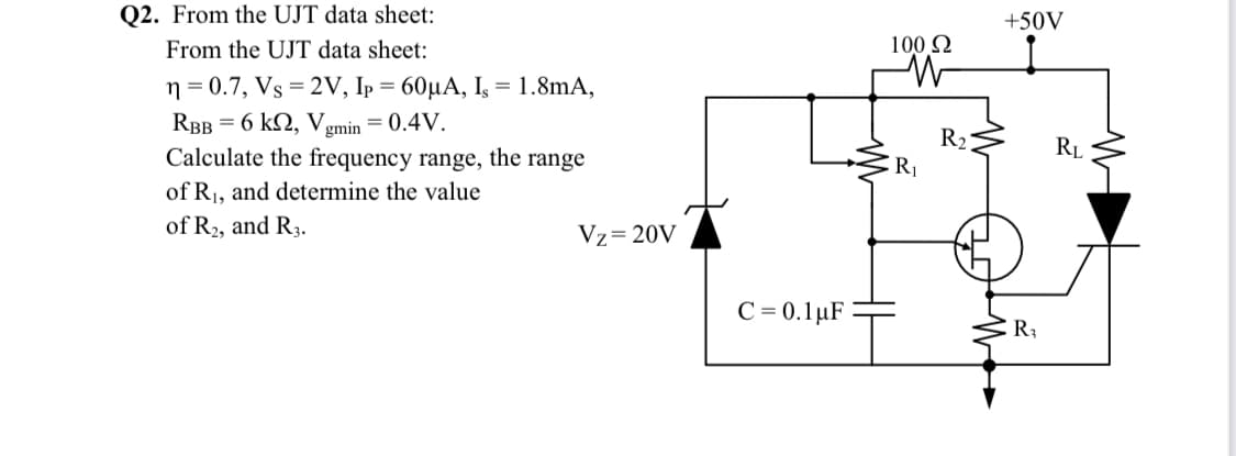 Q2. From the UJT data sheet:
+50V
From the UJT data sheet:
100 N
n = 0.7, Vs = 2V, Ip = 60µA, I, = 1.8mA,
RBB = 6 k2, Vgmin = 0.4V.
R2
R1
Calculate the frequency range, the range
RL
of R1, and determine the value
of R2, and R3.
Vz=20V
C = 0.1µF
R3
