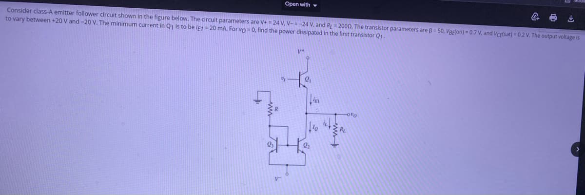 Open with v
Consider class-A emitter follower circuit shown in the figure below. The circuit parameters are V+ = 24 V, V- = -24 V, and RL = 2000. The transistor parameters are B = 50, VBElon) = 0.7 V, and VCElsat) = 0.2 V. The output voltage is
to vary between +20 V and -20 V. The minimum current in Q1 is to be ie1 = 20 mA. For vo = 0, find the power dissipated in the first transistor Q1-
V+
