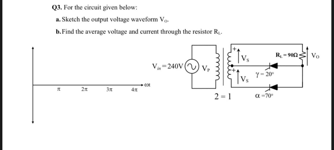 Q3. For the circuit given below:
a. Sketch the output voltage waveform Vo.
b. Find the average voltage and current through the resistor R.
R = 902
Vo
V=240V ( ) Vp
in
Y= 20°
Ot
2 = 1
a =70°
