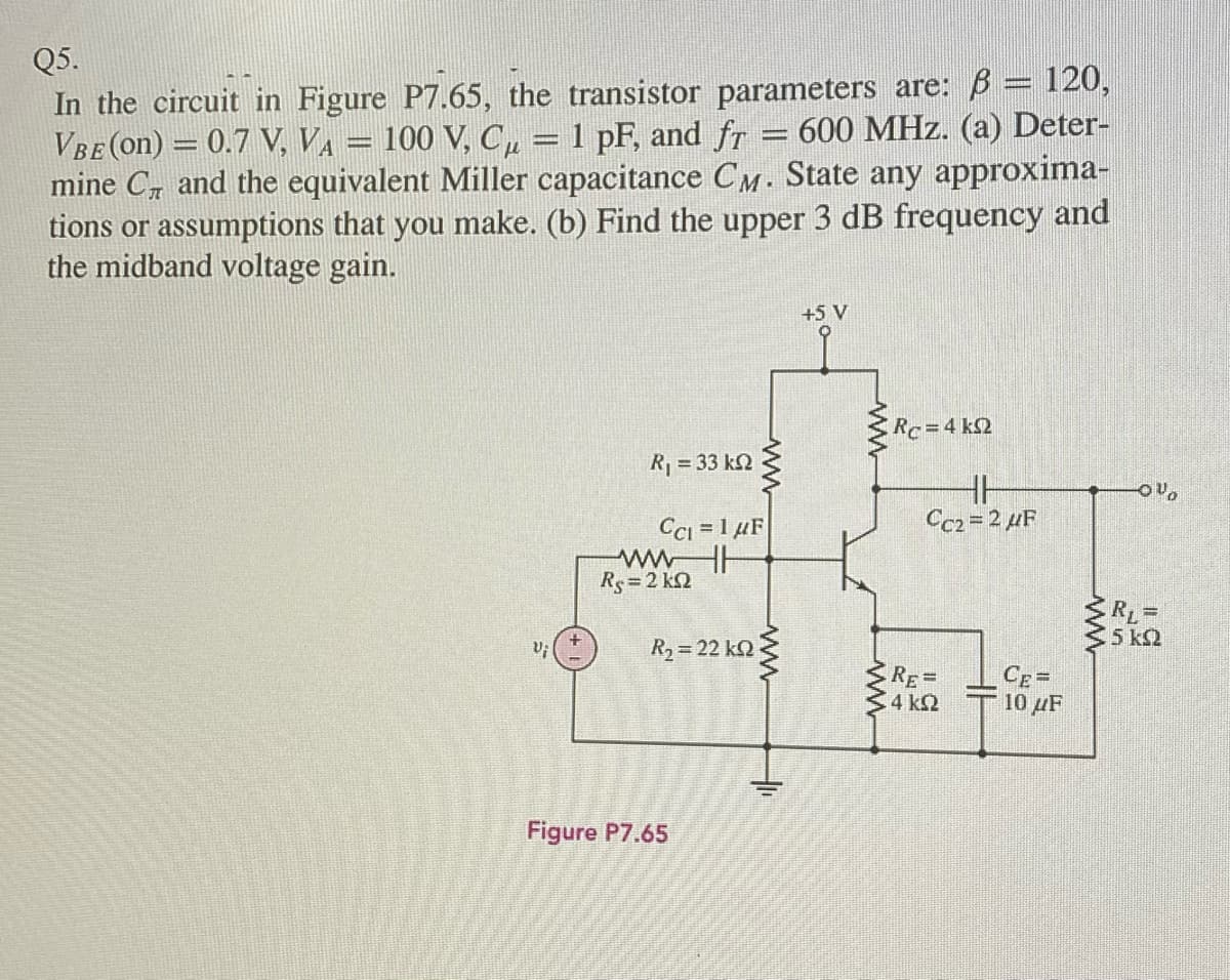 Q5.
In the circuit in Figure P7.65, the transistor parameters are: B = 120,
VBE (on) = 0.7 V, VA = 100 V, C, = 1 pF, and fr = 600 MHz. (a) Deter-
mine C and the equivalent Miller capacitance CM. State any approxima-
tions or assumptions that you make. (b) Find the upper 3 dB frequency and
the midband voltage gain.
+5 V
Rc=4 k2
R = 33 k2
HH
Cc2 = 2 µF
CCi = 1 µF
wwH
Rs=2 kQ
RL =
5 k2
R2 = 22 kO
RE=
4 k2
CE=
10 µF
Figure P7.65
