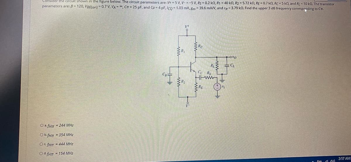Cônsider the circuit shown in the figure below. The circuit parameters are: V+ = 5 V, V- =-5 V, RS = 0.2 kO, R1 = 40 kn, R2 - 5.72 kn, RE-0.7 kN, RC=5 kO, and RL = 10 kn. The transistor
parameters are:B = 120, VBE(on) -0.7 V, VA = , CT = 25 pF, and Cu = 4 pF, Ico = 1.03 mA, gm = 39.6 mAN, and r= 3.79 kO. Find the upper 3 dB frequency corresproding to CT.
OvO
Ce R.
Htww
CR
RE
O a.fHr = 244 MHz
Ob fHT = 354 MHz
Oc fHT = 444 MHz
Od fHn = 154 MHz
2:57 AM
