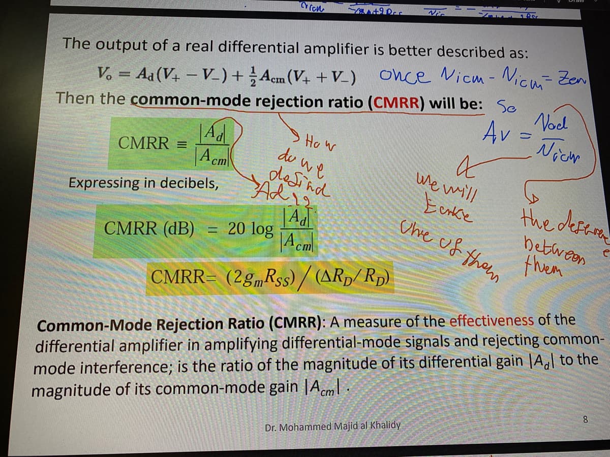 %3D
The output of a real differential amplifier is better described as:
once Nicm - Nicm- Zen
Then the common-mode rejection ratio (CMRR) will be: So
Ho w
de we
desind
V. = Aa (V4 – V-)+ Acm (V+ + V_)
Nod
Av
Nichr
Ad
CMRR =
|A cm
we will
Adis
Eenke
the defren
Expressing in decibels,
| Ad
20 log
|A cm
Che of them
between
thiem
CMRR (dB) :
CMRR= (2g„Rss)/ (ARp/ Rp).
Common-Mode Rejection Ratio (CMRR): A measure of the effectiveness of the
differential amplifier in amplifying differential-mode signals and rejecting common-
mode interference; is the ratio of the magnitude of its differential gain |A,\ to the
magnitude of its common-mode gain |Aem| .
8.
Dr. Mohammed Majid al Khalidy
