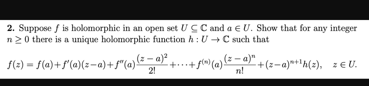 2. Suppose f is holomorphic in an open set UCC and a E U. Show that for any integer
n > 0 there is a unique holomorphic function h : U → C such that
(z – a)²
f(2) = f(a)+f'(a)(z-a)+f"(a)-
2!
(z – a)²
+f(n) (a).
+(z-a)"+1h(z), ze U.
n!
+...
