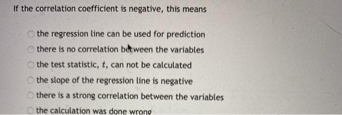 If the correlation coefficient is negative, this means
O the regression line can be used for prediction
there is no correlation beween the variables
the test statistic, t, can not be calculated
O the slope of the regression line is negative
O there is a strong correlation between the variables
O the calculation was done wrong
