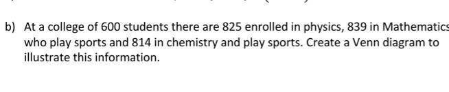 b) At a college of 600 students there are 825 enrolled in physics, 839 in Mathematics
who play sports and 814 in chemistry and play sports. Create a Venn diagram to
illustrate this information.
