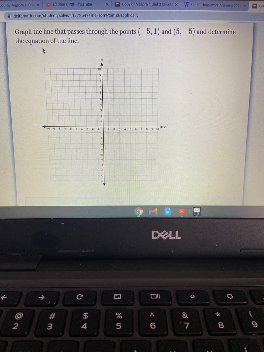 odules Algebra l-Gru x
D U3 Skill 8 PSF - YouTube
+ Copy of Algebra 1 Unit 3 Checkl x
W Unit 3 Homework Answers 202 X
Del
A deltamath.com/student/solve/11772547/lineFromPointsGraphically
Graph the line that passes through the points (-5, 1) and (5,-5) and determine
the equation of the line.
10
8-
6
"5
-1
DELL
#
$
&
2
4
7
8.
司
