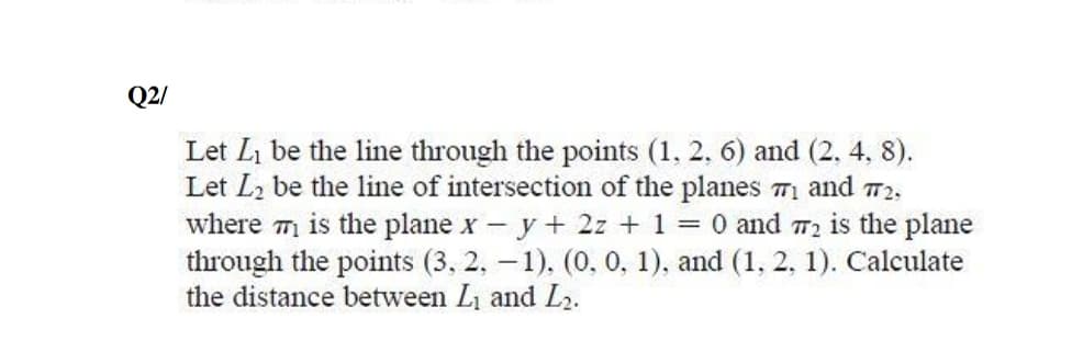 Q2/
Let Li be the line through the points (1, 2, 6) and (2. 4, 8).
Let L2 be the line of intersection of the planes 71 and 72,
where m is the plane x - y + 2z + 1 = 0 and 72 is the plane
through the points (3, 2, – 1), (0, 0, 1), and (1, 2, 1). Calculate
the distance between Li and L2.

