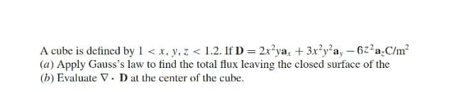 A cube is defined by 1 < x, y, z < 1.2. If D = 2x²ya, + 3x²y²a, –6z²a-C/m?
(a) Apply Gauss's law to find the total flux leaving the closed surface of the
(b) Evaluate V. D at the center of the cube.
