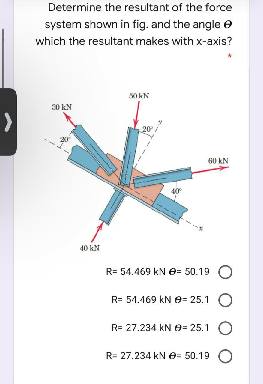 Determine the resultant of the force
system shown in fig. and the angle e
which the resultant makes with x-axis?
50 kN
30 kN
>
20°/
20°
60 kN
40°
--X
40 kN
R= 54.469 kN O= 50.19 O
R= 54.469 kN O= 25.1
R= 27.234 kN O= 25.1
R= 27.234 kN 0= 50.19 O
