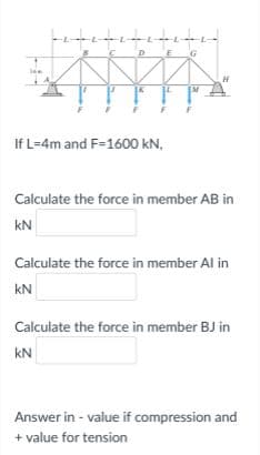If L=4m and F=1600 kN,
Calculate the force in member AB in
kN
Calculate the force in member Al in
kN
Calculate the force in member BJ in
kN
Answer in - value if compression and
+ value for tension
