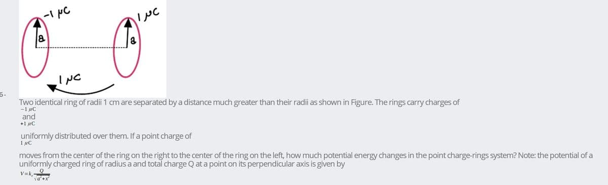 INC
6-
Two identical ring of radii 1 cm are separated by a distance much greater than their radii as shown in Figure. The rings carry charges of
-1 μC
and
+1 µc
uniformly distributed over them. If a point charge of
1 µC
moves from the center of the ring on the right to the center of the ring on the left, how much potential energy changes in the point charge-rings system? Note: the potential of a
uniformly charged ring of radius a and total charge Q at a point on its perpendicular axis is given by
V=k,
va'+x
