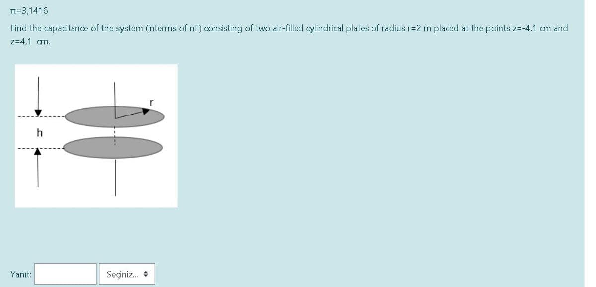 TI=3,1416
Find the capacitance of the system (interms of nF) consisting of two air-filled cylindrical plates of radius r=2 m placed at the points z=-4,1 cm and
z=4,1 cm.
h
Yanıt:
Seçiniz. +
