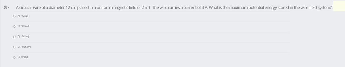 38-
A circular wire of a diameter 12 cm placed in a uniform magnetic field of 2 mT. The wire carries a current of 4 A. What is the maximum potential energy stored in the wire-field system?
O A) 90.5 µ)
O B) 90.5 m
O 9 362 m
O D) 0.362 m)
O E) 0.905J
