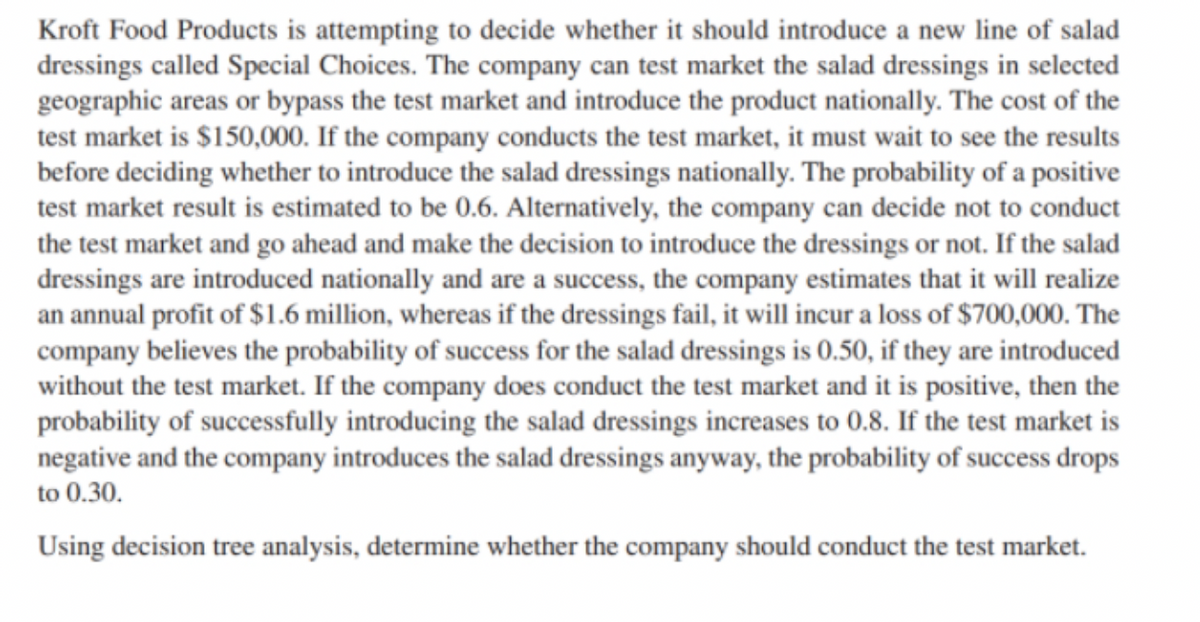 Kroft Food Products is attempting to decide whether it should introduce a new line of salad
dressings called Special Choices. The company can test market the salad dressings in selected
geographic areas or bypass the test market and introduce the product nationally. The cost of the
test market is $150,000. If the company conducts the test market, it must wait to see the results
before deciding whether to introduce the salad dressings nationally. The probability of a positive
test market result is estimated to be 0.6. Alternatively, the company can decide not to conduct
the test market and go ahead and make the decision to introduce the dressings or not. If the salad
dressings are introduced nationally and are a success, the company estimates that it will realize
an annual profit of $1.6 million, whereas if the dressings fail, it will incur a loss of $700,000. The
company believes the probability of success for the salad dressings is 0.50, if they are introduced
without the test market. If the company does conduct the test market and it is positive, then the
probability of successfully introducing the salad dressings increases to 0.8. If the test market is
negative and the company introduces the salad dressings anyway, the probability of success drops
to 0.30.
Using decision tree analysis, determine whether the company should conduct the test market.
