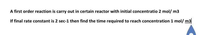 A first order reaction is carry out in certain reactor with initial concentratio 2 mol/ m3
If final rate constant is 2 sec-1 then find the time required to reach concentration 1 mol/m3