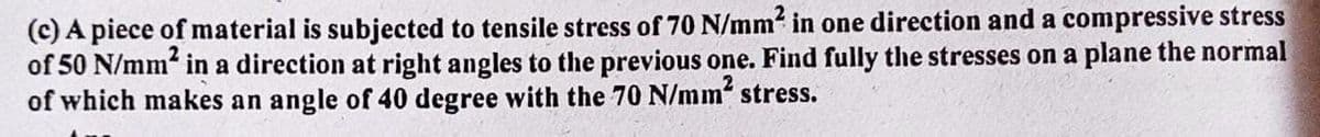 (c) A piece of material is subjected to tensile stress of 70 N/mm² in one direction and a compressive stress
of 50 N/mm² in a direction at right angles to the previous one. Find fully the stresses on a plane the normal
of which makes an angle of 40 degree with the 70 N/mm² stress.