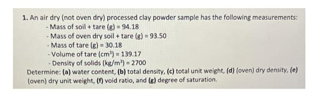 1. An air dry (not oven dry) processed clay powder sample has the following measurements:
- Mass of soil + tare (g) = 94.18
- Mass of oven dry soil + tare (g) = 93.50
- Mass of tare (g) = 30.18
- Volume of tare (cm³) = 139.17
Density of solids (kg/m³) = 2700
Determine: (a) water content, (b) total density, (c) total unit weight, (d) (oven) dry density, (e)
(oven) dry unit weight, (f) void ratio, and (g) degree of saturation.