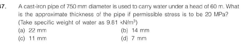 17.
A cast-iron pipe of 750 mm diameter is used to carry water under a head of 60 m. What
is the approximate thickness of the pipe if permissible stress is to be 20 MPa?
(Take specific weight of water as 9.81 kN/m³)
(a) 22 mm
(c) 11 mm
(b) 14 mm
(d) 7 mm