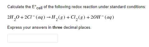 Calculate the E'cell of the following redox reaction under standard conditions:
2H,0+2CI-(aq) →H,(8)+Cl,(8)+ 20H¯(aq)
Express your answers in three decimal places.
