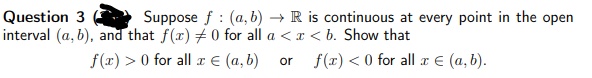Suppose f : (a, b) → R is continuous at every point in the open
Question 3
interval (a, b), and that f(x) +0 for all a < x < b. Show that
f(x) > 0 for all r E (a, b)
f(r) < 0 for all æ E (a, b).
or
