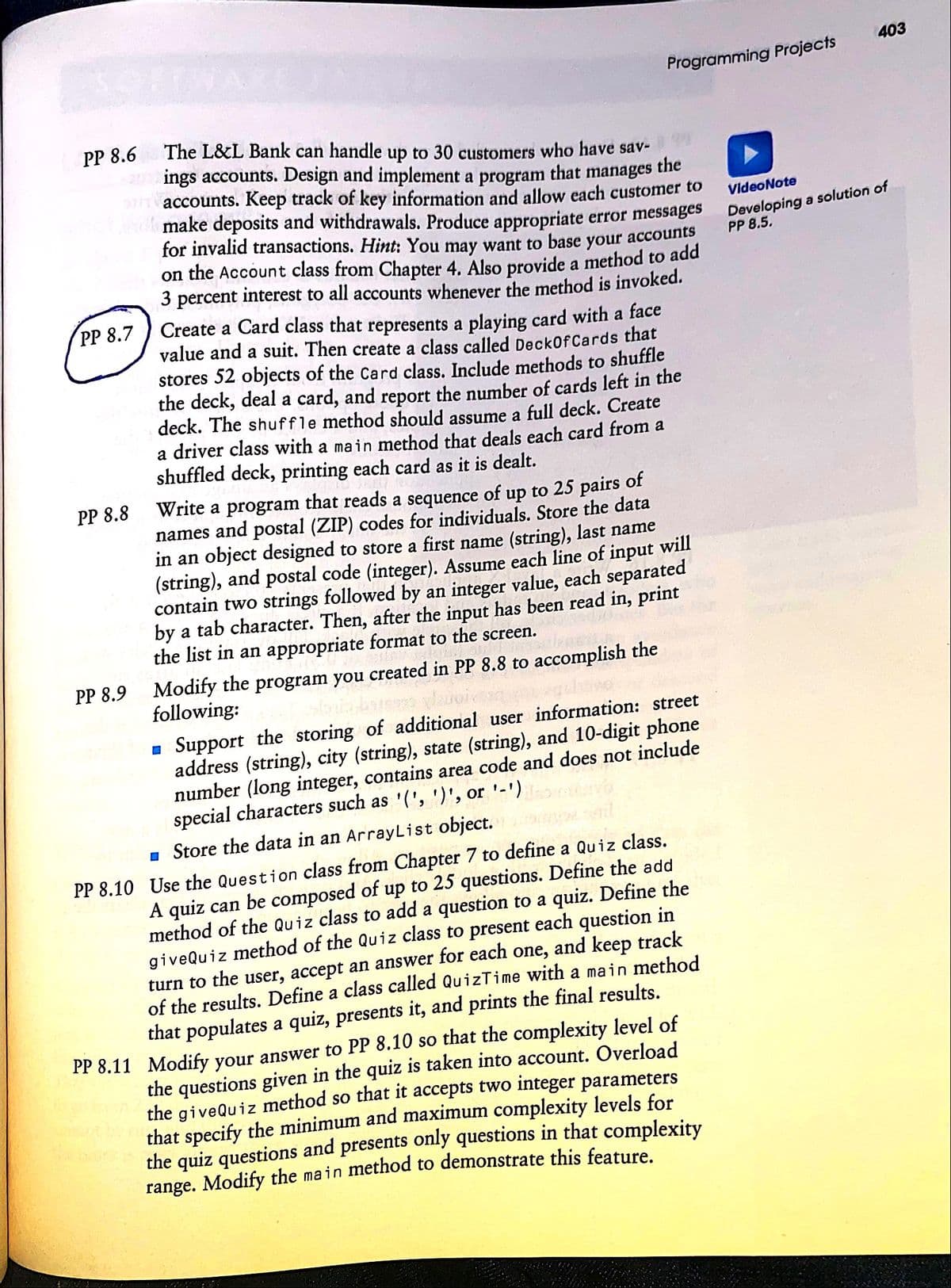 403
Programming Projects
PP 8.6
The L&L Bank can handle up to 30 customers who have sav-
ings accounts. Design and implement a program
the
accounts. Keep track of key information and allow each customer to
that
manages
make deposits and withdrawals. Produce appropriate error messages
for invalid transactions. Hint: You may want to base your accounts
on the Account class from Chapter 4. Also provide a method to add
3 percent interest to all accounts whenever the method is invoked.
VideoNote
Developing a solution of
PP 8.5.
Create a Card class that represents a playing card with a face
value and a suit. Then create a class called DeckOf Cards that
stores 52 objects of the Card class. Include methods to shuffle
the deck, deal a card, and report the number of cards left in the
deck. The shuffle method should assume a full deck. Create
a driver class with a main method that deals each card from a
shuffled deck, printing each card as it is dealt.
PP 8.7
Write a program that reads a sequence of up to 25 pairs of
names and postal (ZIP) codes for individuals. Store the data
in an object designed to store a first name (string), last name
(string), and postal code (integer). Assume each line of input will
contain two strings followed by an integer value, each separated
by a tab character. Then, after the input has been read in, print
the list in an appropriate format to the screen.
PP 8.8
Modify the program you created in PP 8.8 to accomplish the
following:
PP 8.9
- Support the storing of additional user information: street
address (string), city (string), state (string), and 10-digit phone
number (long integer, contains area code and does not include
special characters such as '(', ')', or '-')
1 Store the data in an ArrayList object.
PP 8.10 Use the Question class from Chapter 7 to define a Quiz class.
A quiz can be composed of up to 25 questions. Define the add
method of the Quiz class to add a question to a quiz. Define the
giveQuiz method of the Quiz class to present each question in
and keep track
of the results. Define a class called QuizTime with a main method
that populates a quiz, presents it, and prints the final results.
PP 8.11 Modify your answer to PP 8.10 so that the complexity level of
the questions given in the quiz is taken into account. Overload
the giveQuiz method so that it accepts twoO integer parameters
that specify the minimum and maximum complexity levels for
the quiz questions and presents only questions in that complexity
range. Modify the main method to demonstrate this feature
one,
turn to the user, accept an answer for each
