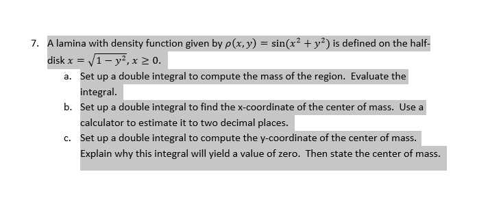 7. A lamina with density function given by p(x, y) = sin(x² + y²) is defined on the half-
disk x = /1- y², x 2 0.
a. Set up a double integral to compute the mass of the region. Evaluate the
integral.
b. Set up a double integral to find the x-coordinate of the center of mass. Use a
calculator to estimate it to two decimal places.
c. Set up a double integral to compute the y-coordinate of the center of mass.
Explain why this integral will yield a value of zero. Then state the center of mass.
