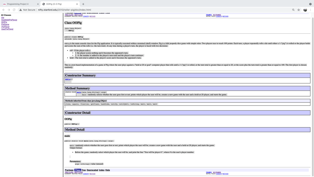 brece Programming Project 4
O OOPig (0-0 Pig)
+
A Not Secure | nifty.stanford.edu/2010/neller-pig/doc/index.html
PREV CLASS NEXT CLASS
SUMMARY: NESTED FIELD CONSTR I METHOD
FRAMES NO FRAMES
DETAIL: FIELD | CONSTR I METHOD
All Classes
Die
HoldAt20PigPlayer
OOPig
PigGame
PigPlayer
UserPigPlayer
Class OOPig
java.lang.Object
-OOPig
public class OOPig
extends java.lang.Object
OOPig is the main console class for the Pig application. It is typically executed within a terminal (shell) window. Pig is a folk jeopardy dice game with simple rules: Two players race to reach 100 points. Each turn, a player repeatedly rolls a die until either a 1 ("pig") is rolled or the player holds
and scores the sum of the rolls (i.e. the turn total). At any time during a player's turn, the player is faced with two decisions:
• roll - If the player rolls a
o 1: the player scores nothing and it becomes the opponent's turn.
• 2- 6: the number is added to the player's turn total and the player's turn continues.
• hold - The turn total is added to the player's score and it becomes the opponent's turn.
This is a text-based implementation of a game of Pig where the user plays against a "hold at 20 or goal" computer player that rolls until a 1 ("pig") is rolled, or the turn total is greater than or equal to 20, or the score plus the turn total is greater than or equal to 100. The first player is chosen
randomly.
Constructor Summary
OOPig()
Method Summary
static void main(java.lang.String[] args)
main - randomly selects whether the user goes first or not, prints which player the user will be, creates a new game with the user and a hold-at-20 player, and starts the game.
Methods inherited from class java.lang.Object
clone, equals, finalize, getclass, hashCode, notify, notifyAll, tostring, wait, wait, wait
Constructor Detail
OOPig
public OOPig()
Method Detail
main
public static void main(java.lang.String[] args)
main - randomly selects whether the user goes first or not, prints which player the user will be, creates a new game with the user and a hold-at-20 player, and starts the game.
Output format:
• Before the game, randomly select which player the user will be, and print the line "You will be player #.", where # is the user's player number.
Parameters:
args - a String[ ] value (unused)
Package Class Tree Deprecated Index Help
PREV CLASS NEXT CLASS
SUMMARY: NESTED | FIELD CONSTR | METHOD
FRAMES NO FRAMES
DETAIL: FIELD| CONSTR I METHOD
