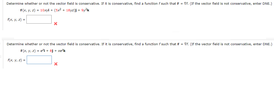 Determine whether or not the vector field is conservative. If it is conservative, find a function f such that F = Vf. (If the vector field is not conservative, enter DNE.)
F(x, у, 2) %3D 10хyі + (5х2 + 18yг)j + 9у2k
f(x, у, 2) %3D
Determine whether or not the vector field is conservative. If it is conservative, find a function f such that F = Vf. (If the vector field is not conservative, enter DNE.)
F(x, y, z) = eži + 8j + xek
fx, у, 2) %3D
