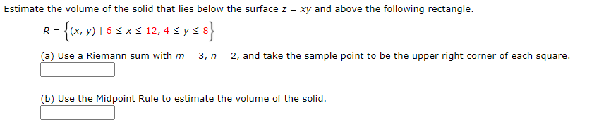 Estimate the volume of the solid that lies below the surface z = xy and above the following rectangle.
R = {(x, v) I 6 s x s 12, 4 s }
4sys8}
(a) Use a Riemann sum with m = 3, n = 2, and take the sample point to be the upper right corner of each square.
(b) Use the Midpoint Rule to estimate the volume of the solid.
