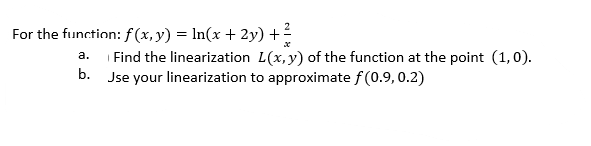 For the function: f (x, y) = ln(x + 2y) +2
a. Find the linearization L(x,y) of the function at the point (1,0).
b. Jse your linearization to approximate f (0.9,0.2)
