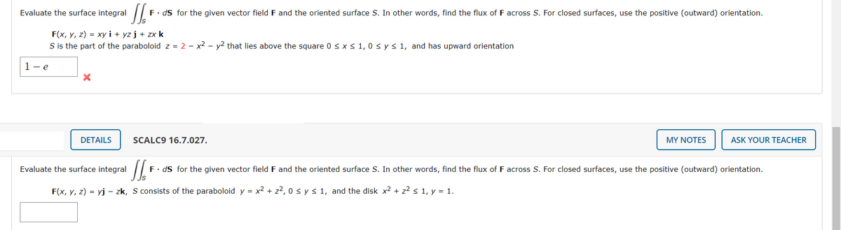 Evaluate the surface integral
F. dS for the given vector field F and the oriented surface S. In other words, find the flux of F across S. For closed surfaces, use the positive (outward) orientation.
F(x, y, z) = xy i + yz j + zx k
S is the part of the paraboloid z = 2 - x2 - y2 that lies above the square 0 < x < 1, 0 < y< 1, and has upward orientation
1- e
DETAILS
SCALC9 16.7.027.
MY NOTES
ASK YOUR TEACHER
Evaluate the surface integral
F• dS for the given vector field F and the oriented surface S. In other words, find the flux of F across S. For closed surfaces, use the positive (outward) orientation.
F(x, y, z) = yj - zk, S consists of the paraboloid y = x2 + z?, 0 sys 1, and the disk x2 + z2 s 1, y = 1.
