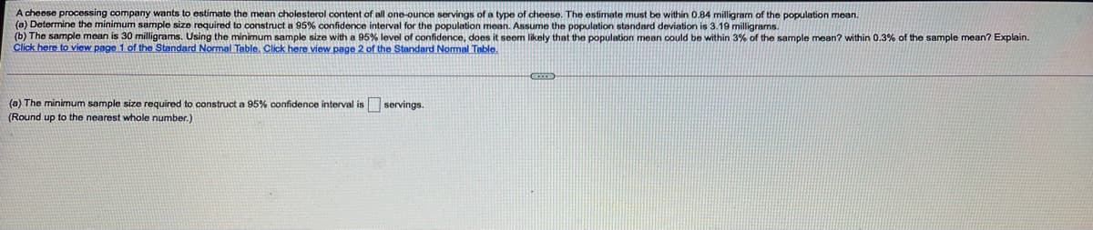 A cheese processing company wants to estimate the mean cholesterol content of all one-ounce servings of a type of cheese. The estimate must be within 0.84 milligram of the population mean.
(a) Determine the minimum sample size required to construct a 95% confidence interval for the population mean. Assume the population standard deviation is 3.19 milligrams.
(b) The sample mean is 30 milligrams. Using the minimum sample size with a 95% level of confidence, does it seem likely that the population mean could be within 3% of the sample mean? within 0.3% of the sample mean? Explain.
Click here to view page 1 of the Standard Normal Table. Click here view page 2 of the Standard Nomal Table.
(a) The minimum sample size required to construct a 95% confidence interval is servings.
(Round up to the nearest whole number.)
