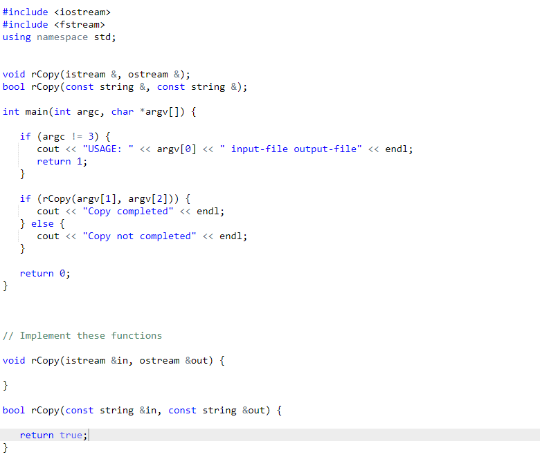 #include <iostream>
#include <fstream>
using namespace std;
void rCopy(istream &, ostream &);
bool rCopy(const string &, const string &);
int main(int argc, char *argv[]) {
if (argc != 3) {
cout << "USAGE:
<« argv[0] <
input-file output-file" << endl;
return 1;
}
if (rCopy(argv[1], argv[2])) {
cout <« "Copy completed" <« endl;
} else {
cout <« "Copy not completed" <« endl;
}
return 0;
}
// Implement these functions
void rCopy(istream &in, ostream &out) {
}
bool rCopy(const string &in, const string &out) {
return true;
}
