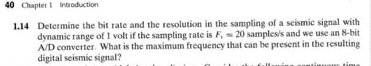 40 Chapter 1 Introduction
1.14 Determine the bit rate and the resolution in the sampling of a seismic signal with
dynamic range of 1 volt if the sampling rate is F, = 20 samples/s and we use an 8-bit
A/D converter. What is the maximum frequency that can be present in the resulting
digital seismic signal?
ne time
