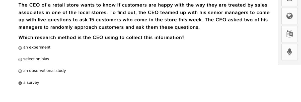 The CEO of a retail store wants to know if customers are happy with the way they are treated by sales
associates in one of the local stores. To find out, the CEO teamed up with his senior managers to come
up with five questions to ask 15 customers who come in the store this week. The CEO asked two of his
managers to randomly approach customers and ask them these questions.
Which research method is the CEO using to collect this information?
O an experiment
O selection bias
O an observational study
O a survey

