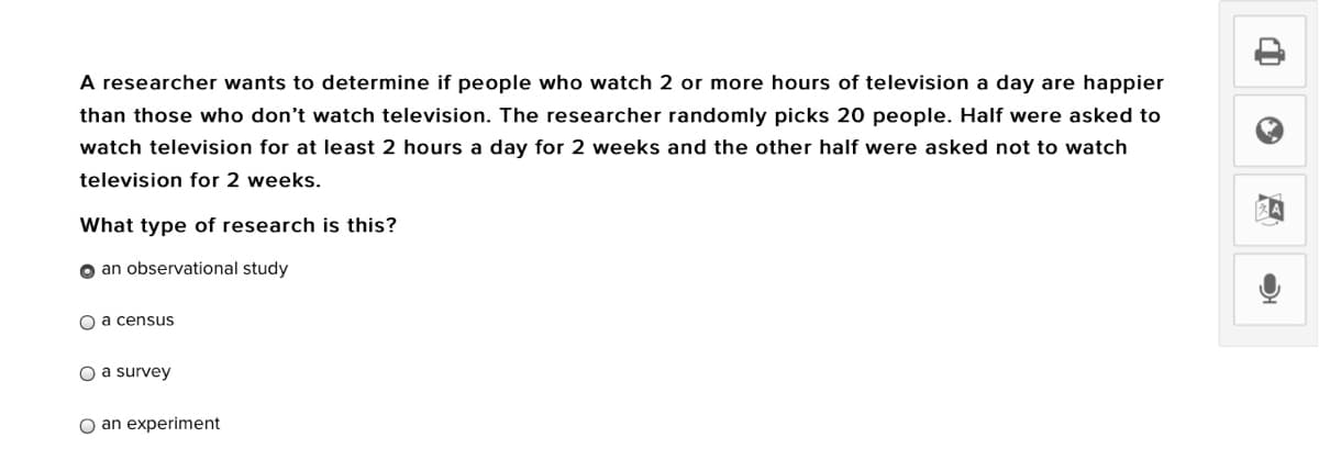 A researcher wants to determine if people who watch 2 or more hours of television a day are happier
than those who don't watch television. The researcher randomly picks 20 people. Half were asked to
watch television for at least 2 hours a day for 2 weeks and the other half were asked not to watch
television for 2 weeks.
What type of research is this?
o an observational study
O a census
O a survey
O an experiment
