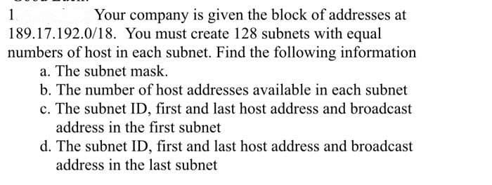 1.
Your company is given the block of addresses at
189.17.192.0/18. You must create 128 subnets with equal
numbers of host in each subnet. Find the following information
a. The subnet mask.
b. The number of host addresses available in each subnet
c. The subnet ID, first and last host address and broadcast
address in the first subnet
d. The subnet ID, first and last host address and broadcast
address in the last subnet
