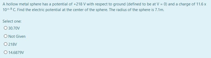 A hollow metal sphere has a potential of +218 V with respect to ground (defined to be at V = 0) and a charge of 11.6 x
10^-9 C. Find the electric potential at the center of the sphere. The radius of the sphere is 7.1m.
Select one:
O 30.70V
O Not Given
O 218V
O 14.6879V
