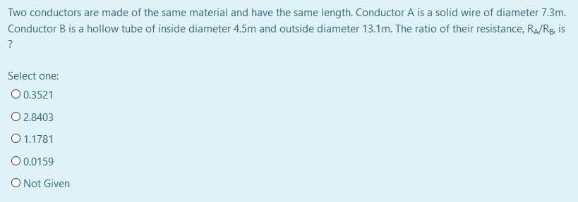 Two conductors are made of the same material and have the same length. Conductor A is a solid wire of diameter 7.3m.
Conductor B is a hollow tube of inside diameter 4.5m and outside diameter 13.1m. The ratio of their resistance, Ra/Rg, is
Select one:
O 0.3521
O 2.8403
O 1.1781
O 0.0159
O Not Given
