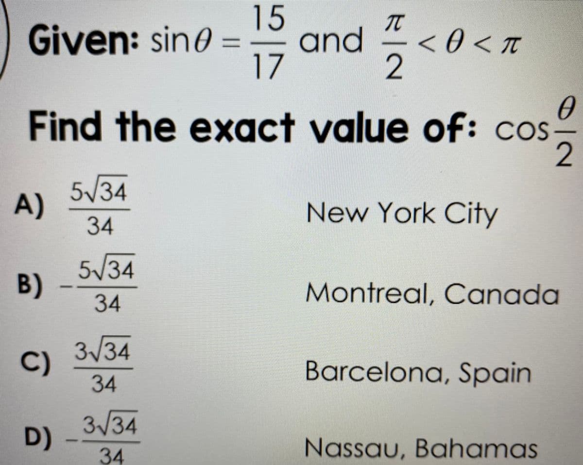 15
and<
17
Given: sin0 =
%3D
2
Find the exact value of: cos-
2
5/34
A)
New York City
34
5/34
B)
Montreal, Canada
34
3/34
C)
Barcelona, Spain
34
3/34
D)
34
Nassau, Bahamas
