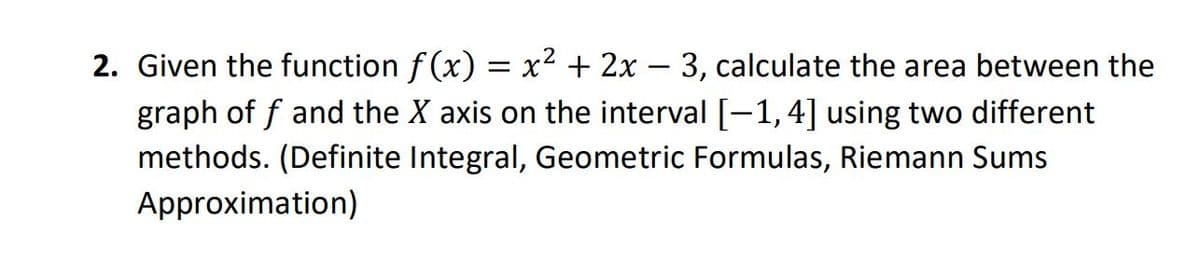 2. Given the function f (x) = x² + 2x – 3, calculate the area between the
graph of f and the X axis on the interval [-1,4] using two different
methods. (Definite Integral, Geometric Formulas, Riemann Sums
Approximation)
%3D
